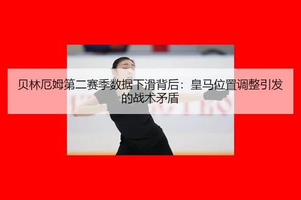 贝林厄姆第二赛季数据下滑背后：皇马位置调整引发的战术矛盾