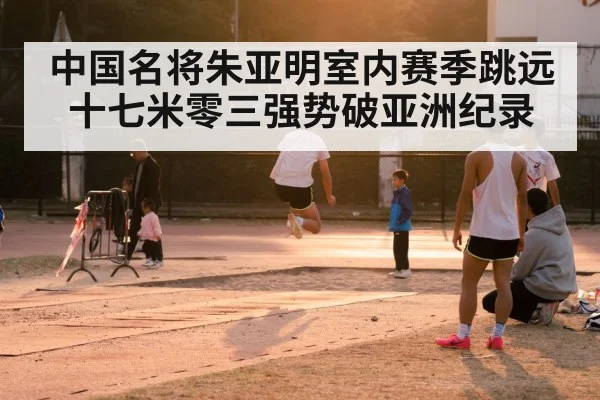 中国名将朱亚明室内赛季跳远十七米零三强势破亚洲纪录